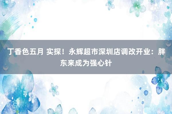 丁香色五月 实探！永辉超市深圳店调改开业：胖东来成为强心针