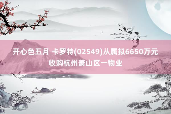 开心色五月 卡罗特(02549)从属拟6650万元收购杭州萧山区一物业