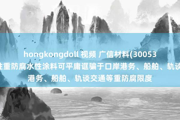 hongkongdoll 视频 广信材料(300537.SZ)：石墨烯改性重防腐水性涂料可平庸诓骗于口岸港务、船舶、轨谈交通等重防腐限度