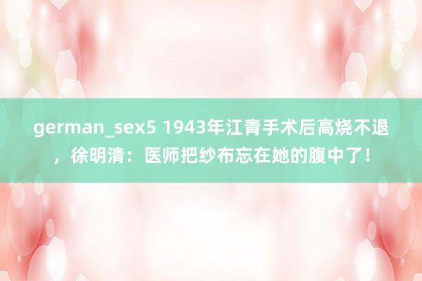 german_sex5 1943年江青手术后高烧不退，徐明清：医师把纱布忘在她的腹中了！