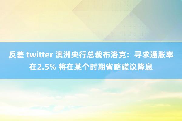 反差 twitter 澳洲央行总裁布洛克：寻求通胀率在2.5% 将在某个时期省略磋议降息