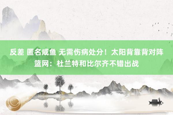 反差 匿名咸鱼 无需伤病处分！太阳背靠背对阵篮网：杜兰特和比尔齐不错出战