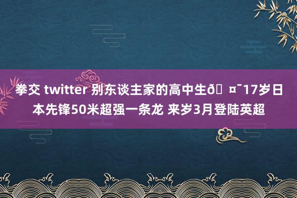 拳交 twitter 别东谈主家的高中生🤯17岁日本先锋50米超强一条龙 来岁3月登陆英超