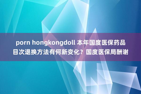 porn hongkongdoll 本年国度医保药品目次退换方法有何新变化？国度医保局酬谢