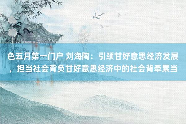 色五月第一门户 刘海陶：引颈甘好意思经济发展，担当社会背负甘好意思经济中的社会背牵累当