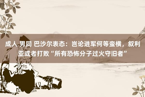 成人 男同 巴沙尔表态：岂论进军何等蛮横，叙利亚或者打败“所有恐怖分子过火守旧者”