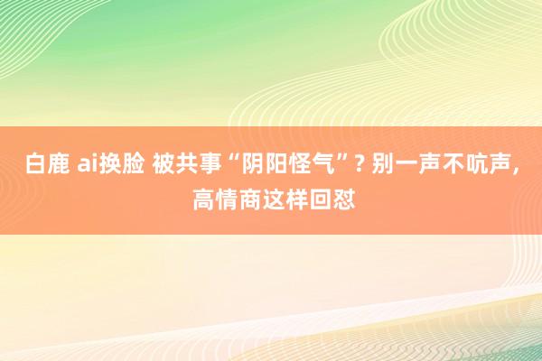 白鹿 ai换脸 被共事“阴阳怪气”? 别一声不吭声， 高情商这样回怼