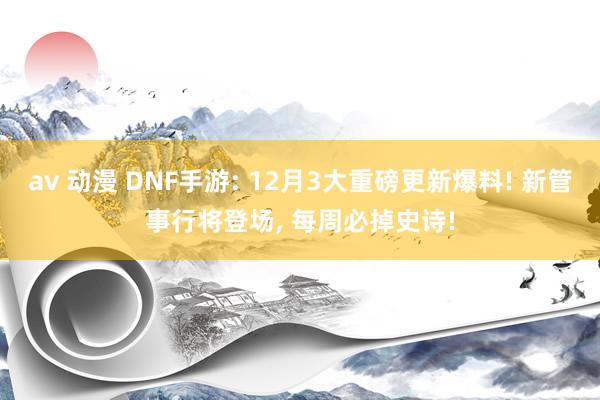 av 动漫 DNF手游: 12月3大重磅更新爆料! 新管事行将登场， 每周必掉史诗!