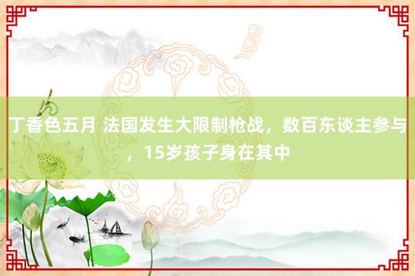 丁香色五月 法国发生大限制枪战，数百东谈主参与，15岁孩子身在其中