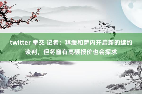 twitter 拳交 记者：拜缓和萨内开启新的续约谈判，但冬窗有高额报价也会探求