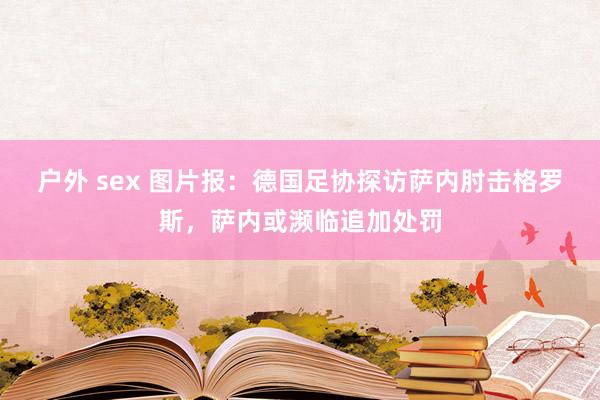 户外 sex 图片报：德国足协探访萨内肘击格罗斯，萨内或濒临追加处罚