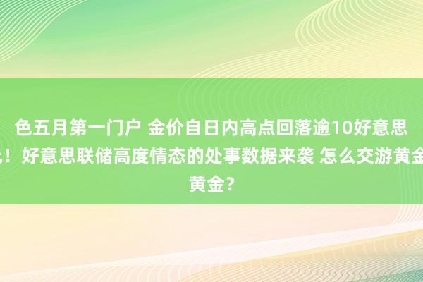 色五月第一门户 金价自日内高点回落逾10好意思元！好意思联储高度情态的处事数据来袭 怎么交游黄金？