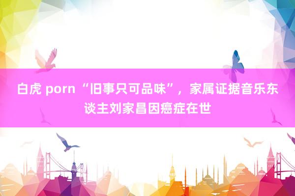 白虎 porn “旧事只可品味”，家属证据音乐东谈主刘家昌因癌症在世