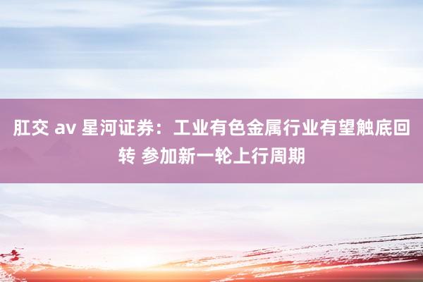 肛交 av 星河证券：工业有色金属行业有望触底回转 参加新一轮上行周期