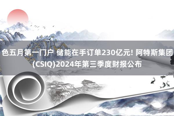 色五月第一门户 储能在手订单230亿元! 阿特斯集团(CSIQ)2024年第三季度财报公布