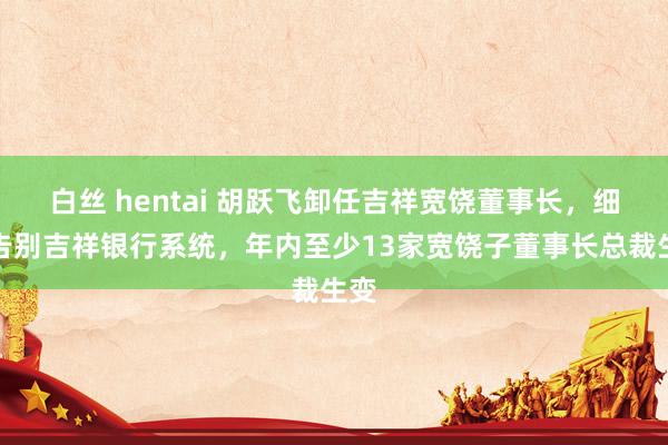 白丝 hentai 胡跃飞卸任吉祥宽饶董事长，细密告别吉祥银行系统，年内至少13家宽饶子董事长总裁生变