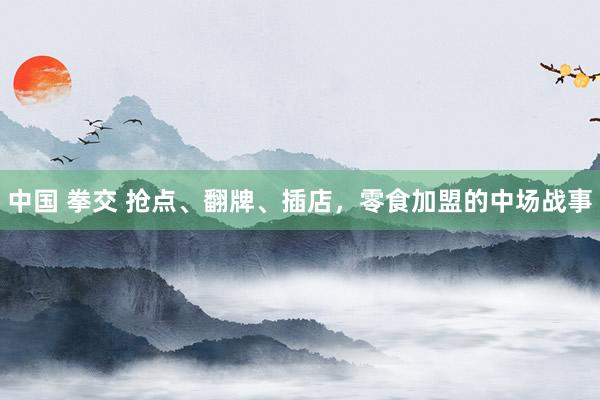 中国 拳交 抢点、翻牌、插店，零食加盟的中场战事