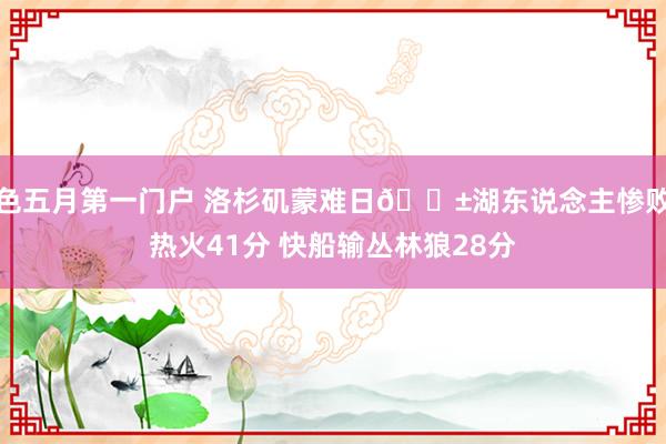 色五月第一门户 洛杉矶蒙难日😱湖东说念主惨败热火41分 快船输丛林狼28分