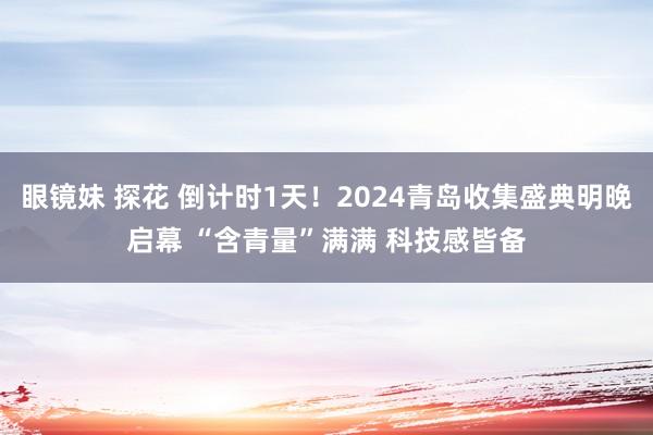 眼镜妹 探花 倒计时1天！2024青岛收集盛典明晚启幕 “含青量”满满 科技感皆备