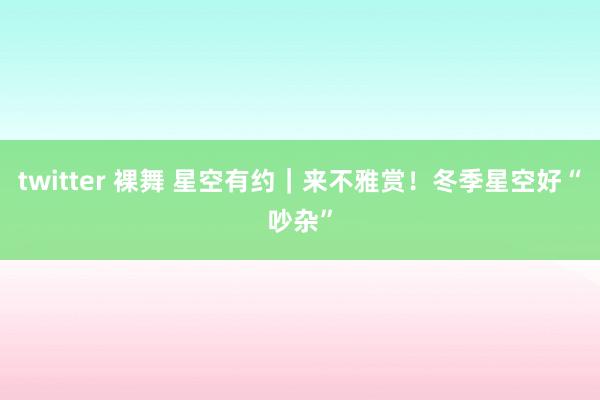 twitter 裸舞 星空有约｜来不雅赏！冬季星空好“吵杂”