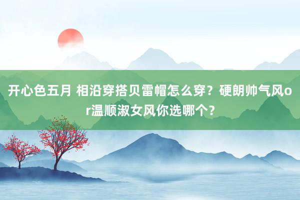 开心色五月 相沿穿搭贝雷帽怎么穿？硬朗帅气风or温顺淑女风你选哪个？