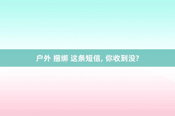 户外 捆绑 这条短信， 你收到没?