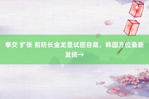 拳交 扩张 前防长金龙显试图自裁，韩国方位最新发扬→