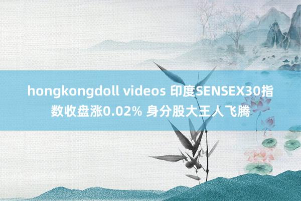 hongkongdoll videos 印度SENSEX30指数收盘涨0.02% 身分股大王人飞腾