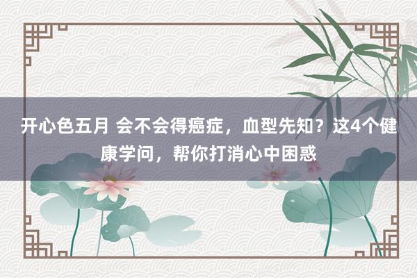 开心色五月 会不会得癌症，血型先知？这4个健康学问，帮你打消心中困惑