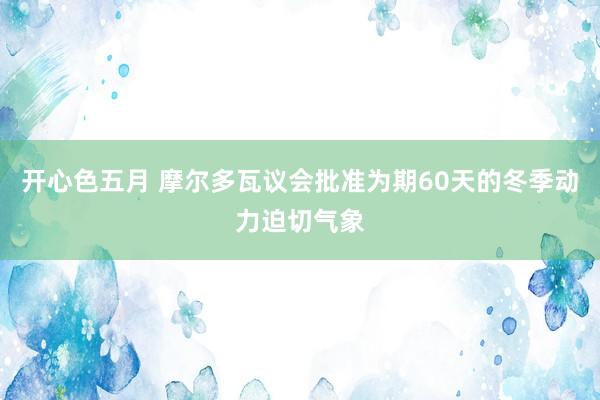 开心色五月 摩尔多瓦议会批准为期60天的冬季动力迫切气象