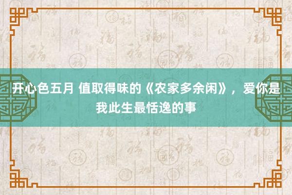 开心色五月 值取得味的《农家多余闲》，爱你是我此生最恬逸的事