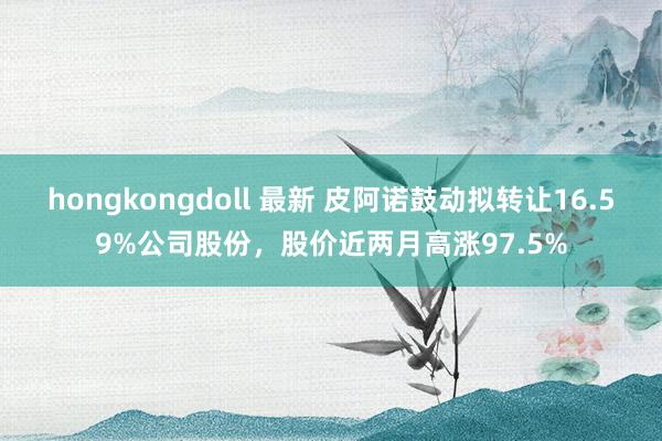 hongkongdoll 最新 皮阿诺鼓动拟转让16.59%公司股份，股价近两月高涨97.5%