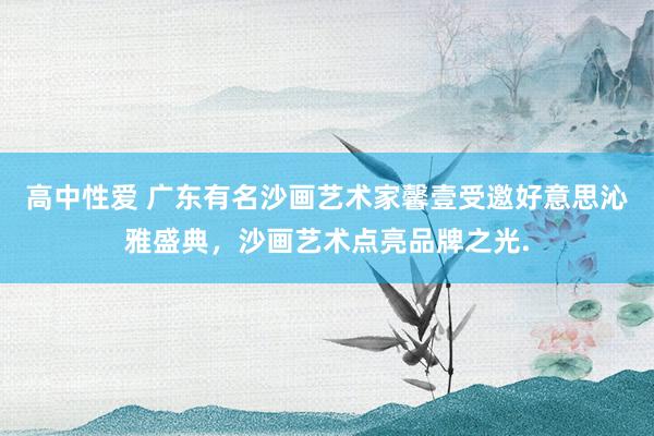 高中性爱 广东有名沙画艺术家馨壹受邀好意思沁雅盛典，沙画艺术点亮品牌之光.