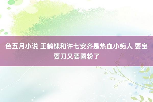 色五月小说 王鹤棣和许七安齐是热血小痴人 耍宝耍刀又要圈粉了