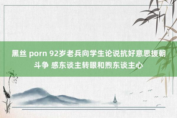 黑丝 porn 92岁老兵向学生论说抗好意思援朝斗争 感东谈主转眼和煦东谈主心