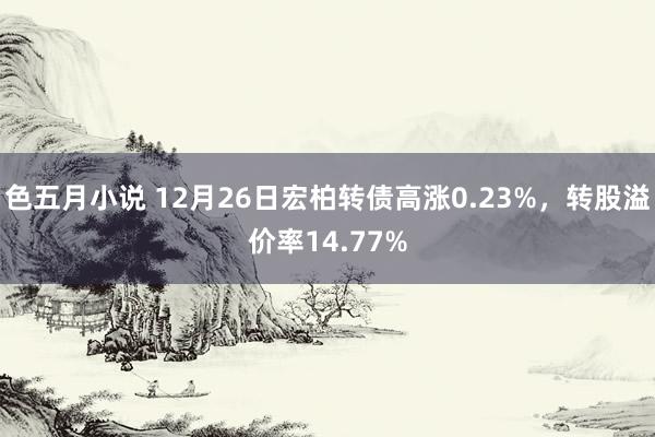 色五月小说 12月26日宏柏转债高涨0.23%，转股溢价率14.77%