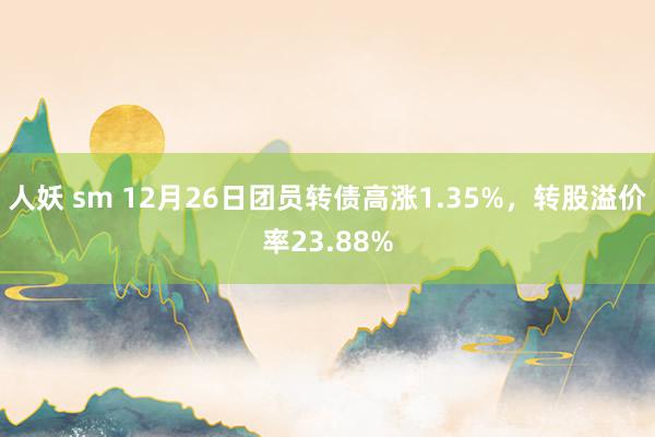 人妖 sm 12月26日团员转债高涨1.35%，转股溢价率23.88%