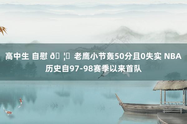 高中生 自慰 🦅老鹰小节轰50分且0失实 NBA历史自97-98赛季以来首队