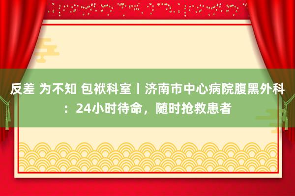 反差 为不知 包袱科室丨济南市中心病院腹黑外科：24小时待命，随时抢救患者