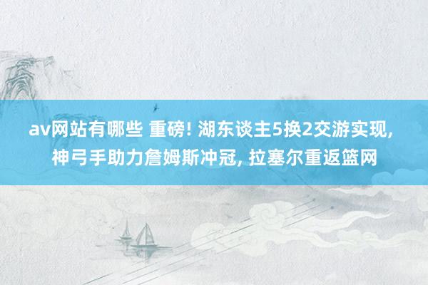 av网站有哪些 重磅! 湖东谈主5换2交游实现， 神弓手助力詹姆斯冲冠， 拉塞尔重返篮网