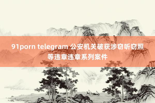 91porn telegram 公安机关破获涉窃听窃照等违章违章系列案件