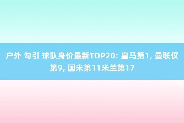 户外 勾引 球队身价最新TOP20: 皇马第1， 曼联仅第9， 国米第11米兰第17