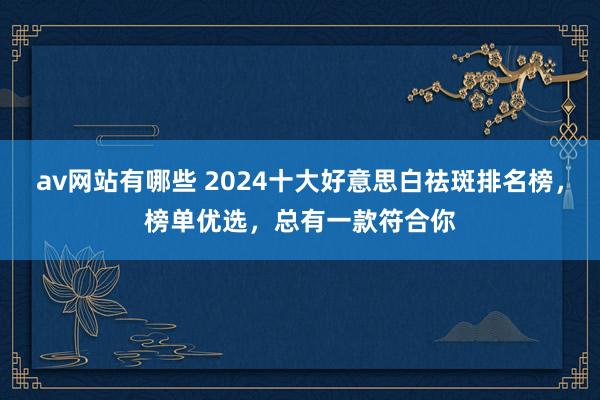 av网站有哪些 2024十大好意思白祛斑排名榜，榜单优选，总有一款符合你