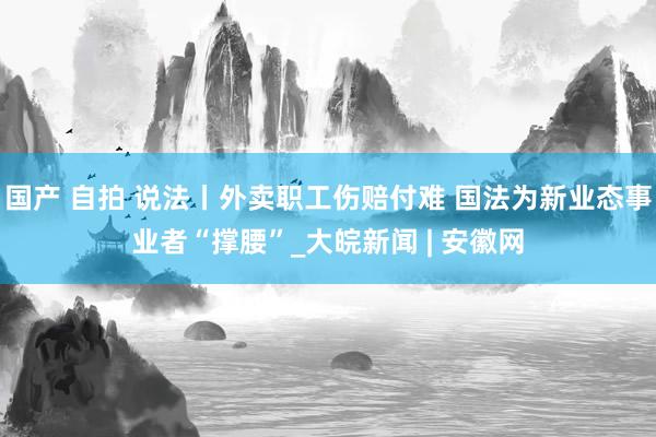 国产 自拍 说法丨外卖职工伤赔付难 国法为新业态事业者“撑腰”_大皖新闻 | 安徽网