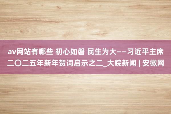 av网站有哪些 初心如磐 民生为大——习近平主席二〇二五年新年贺词启示之二_大皖新闻 | 安徽网