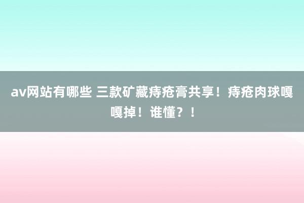 av网站有哪些 三款矿藏痔疮膏共享！痔疮肉球嘎嘎掉！谁懂？！