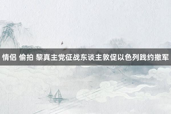 情侣 偷拍 黎真主党征战东谈主敦促以色列践约撤军