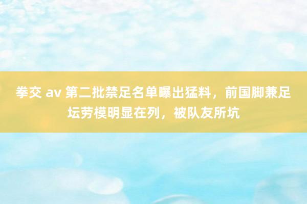 拳交 av 第二批禁足名单曝出猛料，前国脚兼足坛劳模明显在列，被队友所坑