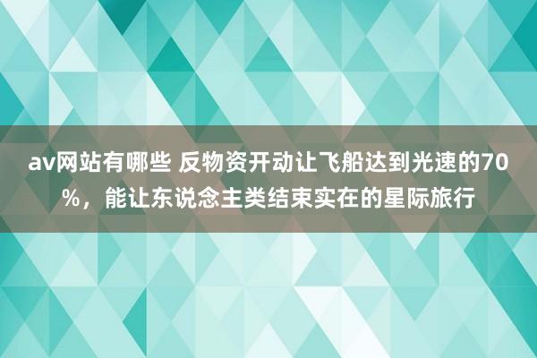 av网站有哪些 反物资开动让飞船达到光速的70%，能让东说念主类结束实在的星际旅行