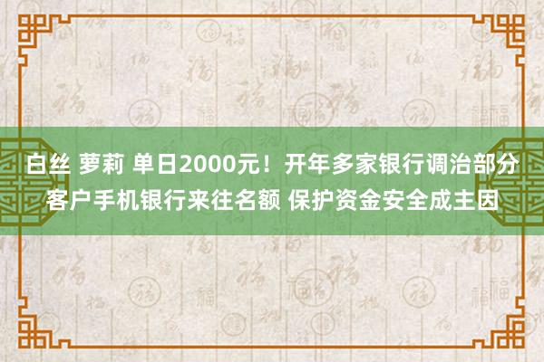 白丝 萝莉 单日2000元！开年多家银行调治部分客户手机银行来往名额 保护资金安全成主因